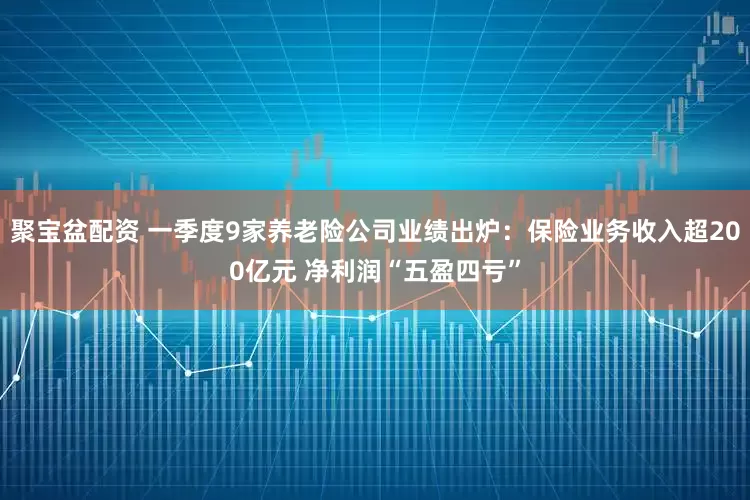 聚宝盆配资 一季度9家养老险公司业绩出炉：保险业务收入超200亿元 净利润“五盈四亏”