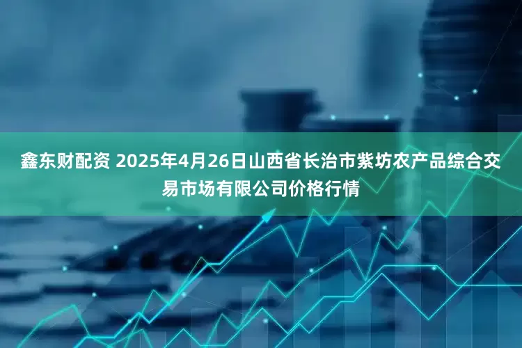 鑫东财配资 2025年4月26日山西省长治市紫坊农产品综合交易市场有限公司价格行情