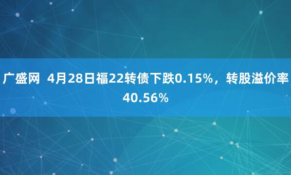 广盛网  4月28日福22转债下跌0.15%，转股溢价率40.56%