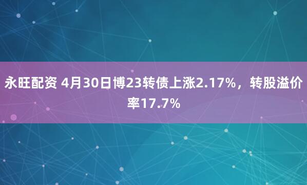 永旺配资 4月30日博23转债上涨2.17%，转股溢价率17.7%