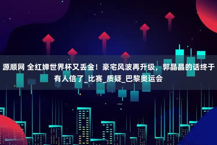 源顺网 全红婵世界杯又丢金！豪宅风波再升级，郭晶晶的话终于有人信了_比赛_质疑_巴黎奥运会