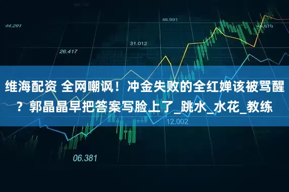 维海配资 全网嘲讽！冲金失败的全红婵该被骂醒？郭晶晶早把答案写脸上了_跳水_水花_教练