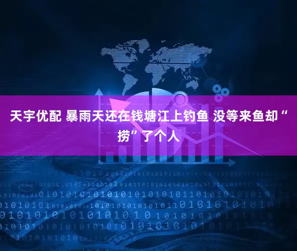 天宇优配 暴雨天还在钱塘江上钓鱼 没等来鱼却“捞”了个人
