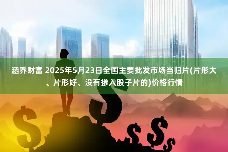 涵乔财富 2025年5月23日全国主要批发市场当归片(片形大、片形好、没有掺入股子片的)价格行情