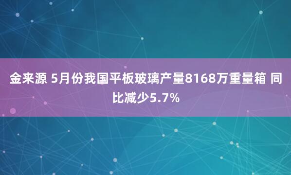 金来源 5月份我国平板玻璃产量8168万重量箱 同比减少5.7%