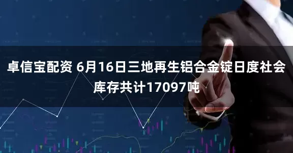 卓信宝配资 6月16日三地再生铝合金锭日度社会库存共计17097吨