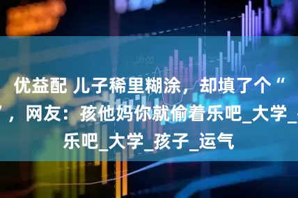 优益配 儿子稀里糊涂，却填了个“王炸专业”，网友：孩他妈你就偷着乐吧_大学_孩子_运气