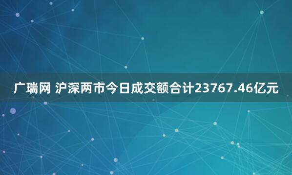 广瑞网 沪深两市今日成交额合计23767.46亿元