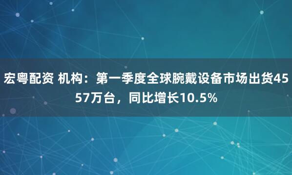 宏粤配资 机构：第一季度全球腕戴设备市场出货4557万台，同比增长10.5%