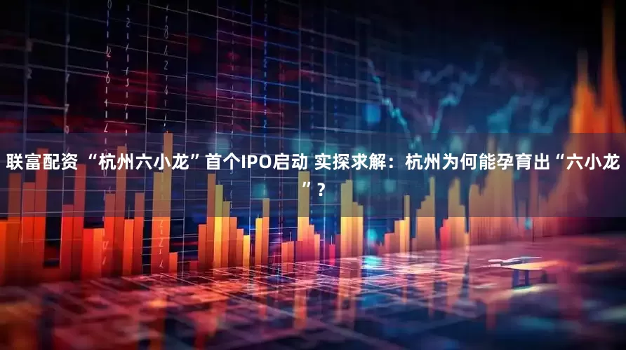 联富配资 “杭州六小龙”首个IPO启动 实探求解：杭州为何能孕育出“六小龙”？