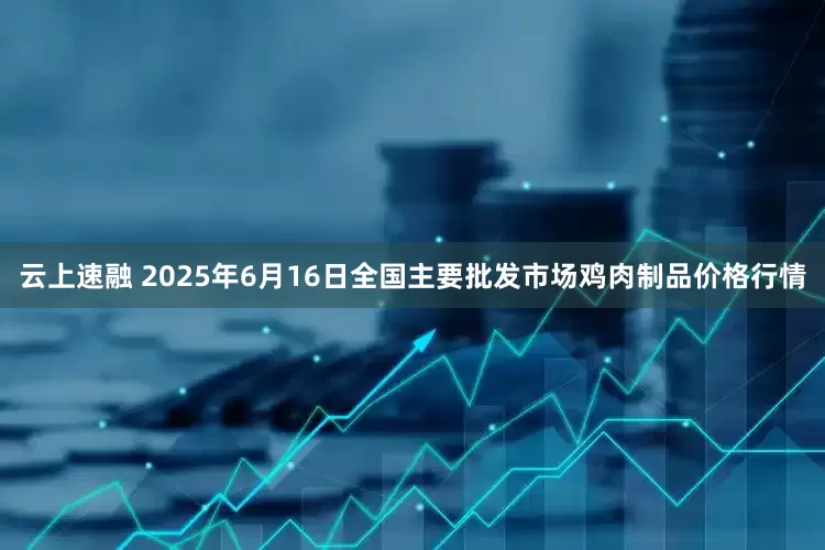 云上速融 2025年6月16日全国主要批发市场鸡肉制品价格行情