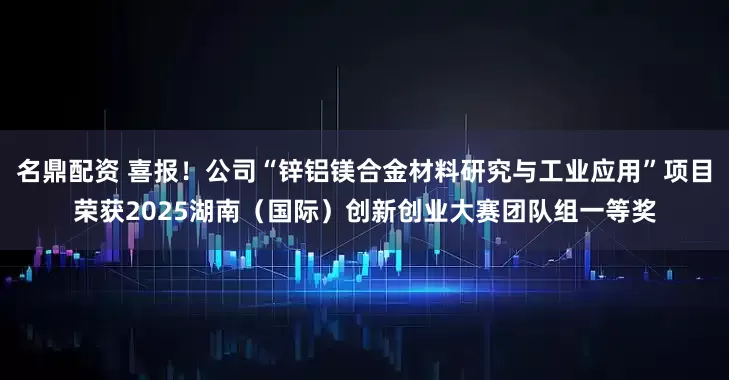 名鼎配资 喜报！公司“锌铝镁合金材料研究与工业应用”项目荣获2025湖南（国际）创新创业大赛团队组一等奖