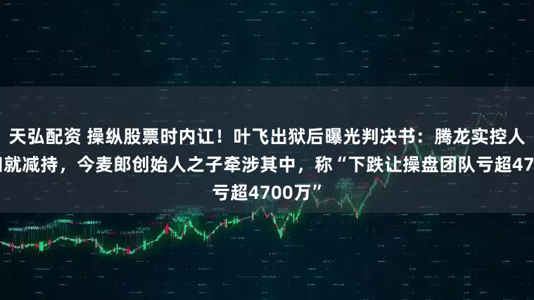 天弘配资 操纵股票时内讧！叶飞出狱后曝光判决书：腾龙实控人不通知就减持，今麦郎创始人之子牵涉其中，称“下跌让操盘团队亏超4700万”
