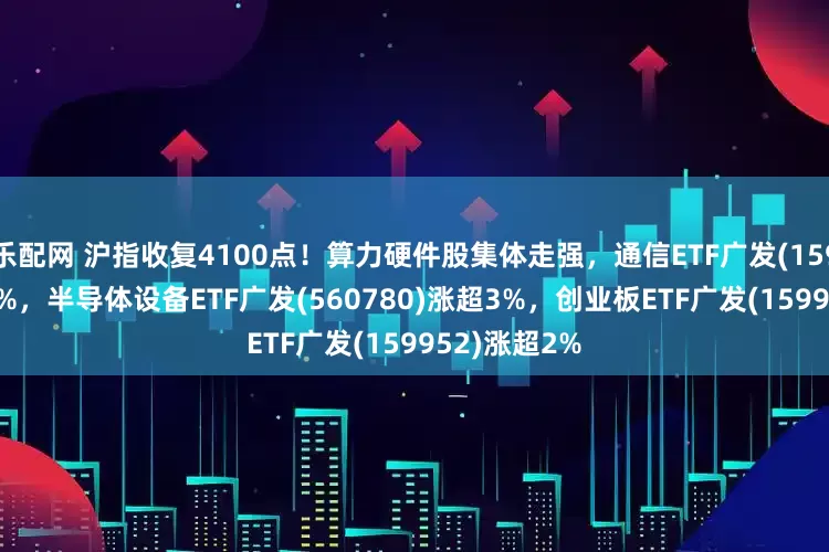 乐配网 沪指收复4100点！算力硬件股集体走强，通信ETF广发(159507)涨超4%，半导体设备ETF广发(560780)涨超3%，创业板ETF广发(159952)涨超2%
