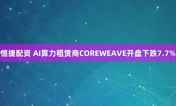 恒捷配资 AI算力租赁商COREWEAVE开盘下跌7.7%